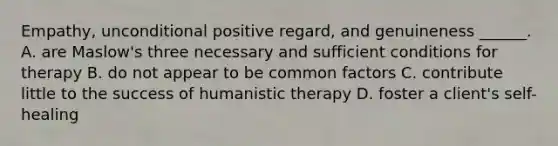 Empathy, unconditional positive regard, and genuineness ______. A. are Maslow's three necessary and sufficient conditions for therapy B. do not appear to be common factors C. contribute little to the success of humanistic therapy D. foster a client's self-healing