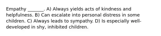 Empathy _______. A) Always yields acts of kindness and helpfulness. B) Can escalate into personal distress in some children. C) Always leads to sympathy. D) Is especially well-developed in shy, inhibited children.