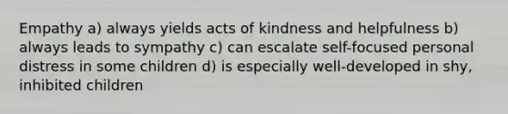 Empathy a) always yields acts of kindness and helpfulness b) always leads to sympathy c) can escalate self-focused personal distress in some children d) is especially well-developed in shy, inhibited children