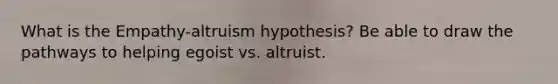 What is the Empathy-altruism hypothesis? Be able to draw the pathways to helping egoist vs. altruist.