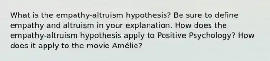 What is the empathy-altruism hypothesis? Be sure to define empathy and altruism in your explanation. How does the empathy-altruism hypothesis apply to Positive Psychology? How does it apply to the movie Amélie?