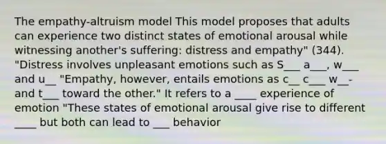 The empathy-altruism model This model proposes that adults can experience two distinct states of emotional arousal while witnessing another's suffering: distress and empathy" (344). "Distress involves unpleasant emotions such as S___ a___, w___ and u__ "Empathy, however, entails emotions as c__ c___ w__- and t___ toward the other." It refers to a ____ experience of emotion "These states of emotional arousal give rise to different ____ but both can lead to ___ behavior