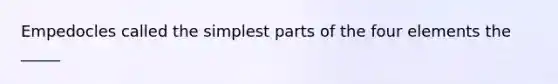 Empedocles called the simplest parts of the four elements the _____