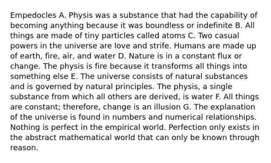 Empedocles A. Physis was a substance that had the capability of becoming anything because it was boundless or indefinite B. All things are made of tiny particles called atoms C. Two casual powers in the universe are love and strife. Humans are made up of earth, fire, air, and water D. Nature is in a constant flux or change. The physis is fire because it transforms all things into something else E. The universe consists of natural substances and is governed by natural principles. The physis, a single substance from which all others are derived, is water F. All things are constant; therefore, change is an illusion G. The explanation of the universe is found in numbers and numerical relationships. Nothing is perfect in the empirical world. Perfection only exists in the abstract mathematical world that can only be known through reason.