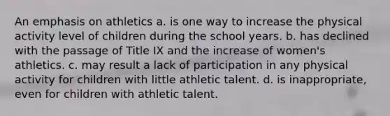 An emphasis on athletics a. is one way to increase the physical activity level of children during the school years. b. has declined with the passage of Title IX and the increase of women's athletics. c. may result a lack of participation in any physical activity for children with little athletic talent. d. is inappropriate, even for children with athletic talent.