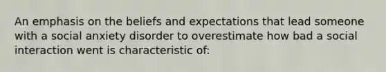 An emphasis on the beliefs and expectations that lead someone with a social anxiety disorder to overestimate how bad a social interaction went is characteristic of: