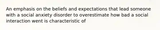 An emphasis on the beliefs and expectations that lead someone with a social anxiety disorder to overestimate how bad a social interaction went is characteristic of