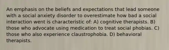 An emphasis on the beliefs and expectations that lead someone with a social anxiety disorder to overestimate how bad a social interaction went is characteristic of: A) cognitive therapists. B) those who advocate using medication to treat social phobias. C) those who also experience claustrophobia. D) behavioral therapists.