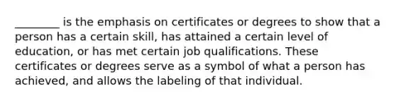 ________ is the emphasis on certificates or degrees to show that a person has a certain skill, has attained a certain level of education, or has met certain job qualifications. These certificates or degrees serve as a symbol of what a person has achieved, and allows the labeling of that individual.