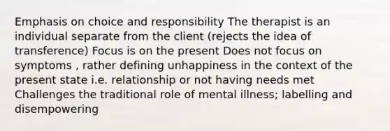 Emphasis on choice and responsibility The therapist is an individual separate from the client (rejects the idea of transference) Focus is on the present Does not focus on symptoms , rather defining unhappiness in the context of the present state i.e. relationship or not having needs met Challenges the traditional role of mental illness; labelling and disempowering