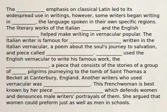 The ____________ emphasis on classical Latin led to its widespread use in writings, however, some writers began writing in __________, the language spoken in their own specific regions. The literary works of the Italian ________ and the English ______________ helped make writing in vernacular popular. The Italian writer is famous for ______________________ written in the Italian vernacular, a poem about the soul's journey to salvation, and piece called ____________________. ___________ used the English vernacular to write his famous work, the __________________, a piece that consists of the stories of a group of ______ pilgrims journeying to the tomb of Saint Thomas a Becket at Canterbury, England. Another writers who used vernacular was ____________________. This Frenchwoman is best known by her piece _____________________ which defends women and denounces male writers' portrayals of them. She argued that women could preform just as well as men in schools.