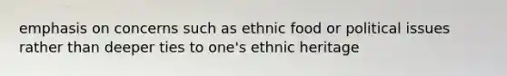 emphasis on concerns such as ethnic food or political issues rather than deeper ties to one's ethnic heritage