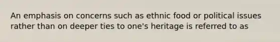 An emphasis on concerns such as ethnic food or political issues rather than on deeper ties to one's heritage is referred to as