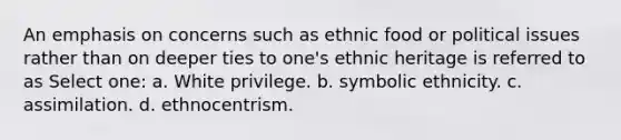 An emphasis on concerns such as ethnic food or political issues rather than on deeper ties to one's ethnic heritage is referred to as Select one: a. White privilege. b. symbolic ethnicity. c. assimilation. d. ethnocentrism.