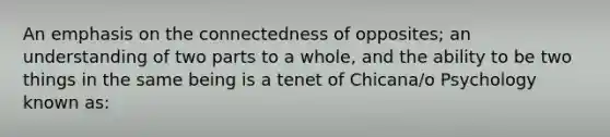 An emphasis on the connectedness of opposites; an understanding of two parts to a whole, and the ability to be two things in the same being is a tenet of Chicana/o Psychology known as: