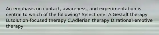 An emphasis on contact, awareness, and experimentation is central to which of the following? Select one: A.Gestalt therapy B.solution-focused therapy C.Adlerian therapy D.rational-emotive therapy