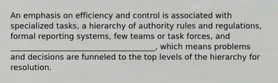 An emphasis on efficiency and control is associated with specialized tasks, a hierarchy of authority rules and regulations, formal reporting systems, few teams or task forces, and _____________________________________, which means problems and decisions are funneled to the top levels of the hierarchy for resolution.