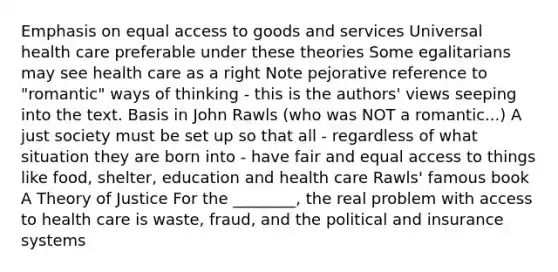 Emphasis on equal access to goods and services Universal health care preferable under these theories Some egalitarians may see health care as a right Note pejorative reference to "romantic" ways of thinking - this is the authors' views seeping into the text. Basis in John Rawls (who was NOT a romantic...) A just society must be set up so that all - regardless of what situation they are born into - have fair and equal access to things like food, shelter, education and health care Rawls' famous book A Theory of Justice For the ________, the real problem with access to health care is waste, fraud, and the political and insurance systems