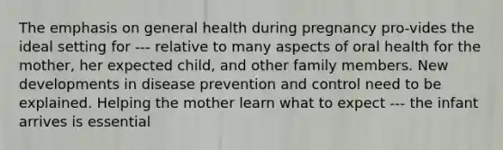 The emphasis on general health during pregnancy pro-vides the ideal setting for --- relative to many aspects of oral health for the mother, her expected child, and other family members. New developments in disease prevention and control need to be explained. Helping the mother learn what to expect --- the infant arrives is essential