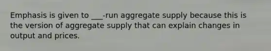 Emphasis is given to ___-run aggregate supply because this is the version of aggregate supply that can explain changes in output and prices.