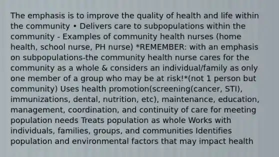 The emphasis is to improve the quality of health and life within the community • Delivers care to subpopulations within the community - Examples of community health nurses (home health, school nurse, PH nurse) *REMEMBER: with an emphasis on subpopulations-the community health nurse cares for the community as a whole & considers an individual/family as only one member of a group who may be at risk!*(not 1 person but community) Uses health promotion(screening(cancer, STI), immunizations, dental, nutrition, etc), maintenance, education, management, coordination, and continuity of care for meeting population needs Treats population as whole Works with individuals, families, groups, and communities Identifies population and environmental factors that may impact health