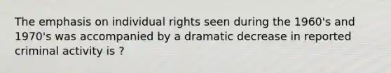 The emphasis on individual rights seen during the 1960's and 1970's was accompanied by a dramatic decrease in reported criminal activity is ?