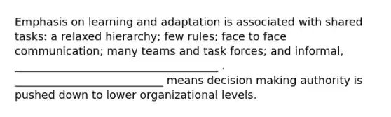 Emphasis on learning and adaptation is associated with shared tasks: a relaxed hierarchy; few rules; face to face communication; many teams and task forces; and informal, _____________________________________ . ___________________________ means decision making authority is pushed down to lower organizational levels.