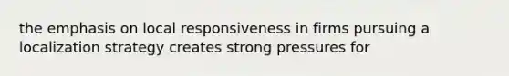 the emphasis on local responsiveness in firms pursuing a localization strategy creates strong pressures for