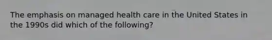 The emphasis on managed health care in the United States in the 1990s did which of the following?