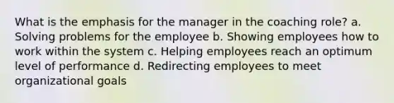 What is the emphasis for the manager in the coaching role? a. Solving problems for the employee b. Showing employees how to work within the system c. Helping employees reach an optimum level of performance d. Redirecting employees to meet organizational goals