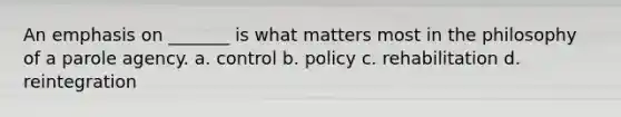 An emphasis on _______ is what matters most in the philosophy of a parole agency. a. ​control b. ​policy c. ​rehabilitation d. ​reintegration