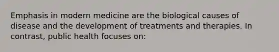 Emphasis in modern medicine are the biological causes of disease and the development of treatments and therapies. In contrast, public health focuses on: