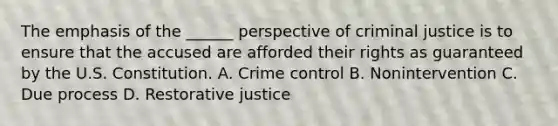 The emphasis of the ______ perspective of criminal justice is to ensure that the accused are afforded their rights as guaranteed by the U.S. Constitution. A. Crime control B. Nonintervention C. Due process D. Restorative justice