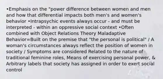 •Emphasis on the "power difference between women and men and how that differential impacts both men's and women's behavior •Intrapsychic events always occur - and must be interpreted - within an oppressive social context •Often combined with Object Relations Theory Maladaptive Behavior=Built on the premise that "the personal is political" / A woman's circumstances always reflect the position of women in society / Symptoms are considered Related to the nature of traditional feminine roles, Means of exercising personal power, & Arbitrary labels that society has assigned in order to exert social control