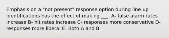 Emphasis on a "not present" response option during line-up identifications has the effect of making ___. A- false alarm rates increase B- hit rates increase C- responses more conservative D- responses more liberal E- Both A and B