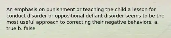 An emphasis on punishment or teaching the child a lesson for conduct disorder or oppositional defiant disorder seems to be the most useful approach to correcting their negative behaviors. a. true b. false