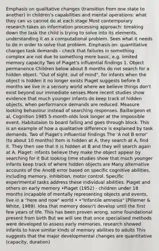 Emphasis on qualitative changes (transition from one state to another) in children's capabilities and mental operations: what they can vs cannot do at each stage Most contemporary research takes an information processing approach: breaking down the task the child is trying to solve into its elements, understanding it as a computational problem. Sees what it needs to do in order to solve that problem. Emphasis on: quantitative changes task demands - check that failures in something complex are not due to something more basic, e.g. limited memory capacity Two of Piaget's influential findings 1. Object permanence Children below about 8 months do not search for a hidden object. "Out of sight, out of mind", for infants when the object is hidden it no longer exists Piaget suggests before 8 months we live in a sensory world where we believe things don't exist beyond our immediate senses.More recent studies show evidence that much younger infants do keep track of hidden objects, when performance demands are reduced. Measure looking behaviour instead of searching responses. Baillargeon et al, Cognition 1985 5-month-olds look longer at the impossible event. Habitutaion to board falling and goes through block. This is an example of how a qualitative difference is explained by task demands. Two of Piaget's influential findings The 'A not B error' (to about 10 months) Item is hidden at A, they search at A, find it. They then see that it is hidden at B and they will search again at A. Piaget: infants believe they make the object appear by searching for it But looking time studies show that much younger infants keep track of where hidden objects are Many alternative accounts of the AnotB error based on specific cognitive abilities, including memory, inhibition, motor control. Specific experimental tasks address these individual abilities. Piaget and others on early memory •Piaget (1952) - children under 18 months incapable of mentally representing objects and events, live in a "here and now" world • •"Infantile amnesia" (Pillemer & White, 1989). Idea that memory doesn't develop until the first few years of life. This has been proven wrong, some foundational present from birth But we will see that once specialised methods were developed to assess early memories, research showed infants to have similar kinds of memory abilities to adults This suggests that the major developmental changes are quantitative (capacity, duration)