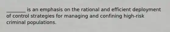 ________ is an emphasis on the rational and efficient deployment of control strategies for managing and confining high-risk criminal populations.