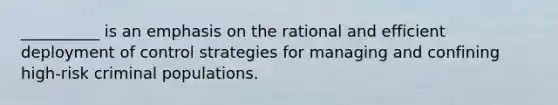 __________ is an emphasis on the rational and efficient deployment of control strategies for managing and confining high-risk criminal populations.