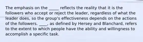 The emphasis on the _____ reflects the reality that it is the followers who accept or reject the leader, regardless of what the leader does, so the group's effectiveness depends on the actions of the followers. ____, as defined by Hersey and Blanchard, refers to the extent to which people have the ability and willingness to accomplish a specific task.