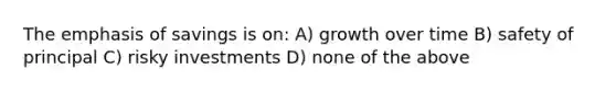 The emphasis of savings is on: A) growth over time B) safety of principal C) risky investments D) none of the above
