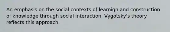 An emphasis on the social contexts of learnign and construction of knowledge through social interaction. Vygotsky's theory reflects this approach.