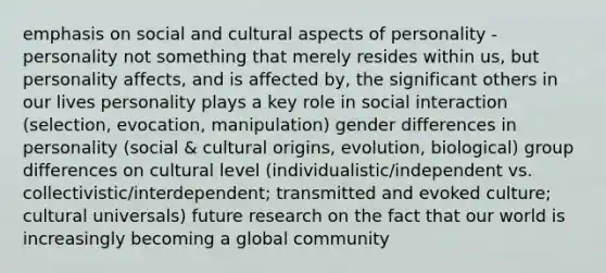 emphasis on social and cultural aspects of personality - personality not something that merely resides within us, but personality affects, and is affected by, the significant others in our lives personality plays a key role in social interaction (selection, evocation, manipulation) gender differences in personality (social & cultural origins, evolution, biological) group differences on cultural level (individualistic/independent vs. collectivistic/interdependent; transmitted and evoked culture; cultural universals) future research on the fact that our world is increasingly becoming a global community