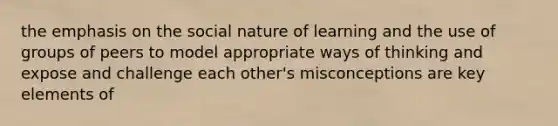 the emphasis on the social nature of learning and the use of groups of peers to model appropriate ways of thinking and expose and challenge each other's misconceptions are key elements of