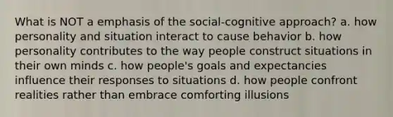 What is NOT a emphasis of the social-cognitive approach? a. how personality and situation interact to cause behavior b. how personality contributes to the way people construct situations in their own minds c. how people's goals and expectancies influence their responses to situations d. how people confront realities rather than embrace comforting illusions