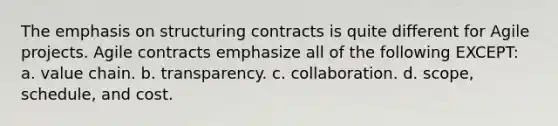 The emphasis on structuring contracts is quite different for Agile projects. Agile contracts emphasize all of the following EXCEPT: a. value chain. b. transparency. c. collaboration. d. scope, schedule, and cost.