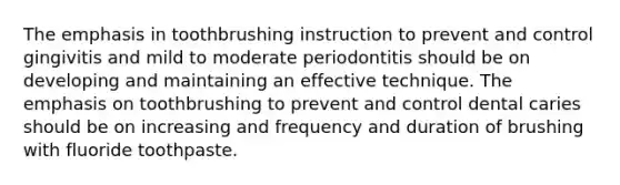 The emphasis in toothbrushing instruction to prevent and control gingivitis and mild to moderate periodontitis should be on developing and maintaining an effective technique. The emphasis on toothbrushing to prevent and control dental caries should be on increasing and frequency and duration of brushing with fluoride toothpaste.