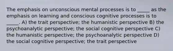 The emphasis on unconscious mental processes is to _____ as the emphasis on learning and conscious cognitive processes is to _____. A) the trait perspective; the humanistic perspective B) the psychoanalytic perspective; the social cognitive perspective C) the humanistic perspective; the psychoanalytic perspective D) the social cognitive perspective; the trait perspective