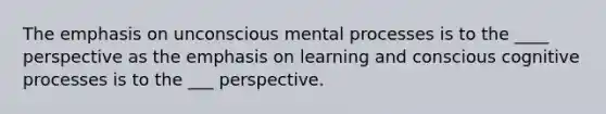 The emphasis on unconscious mental processes is to the ____ perspective as the emphasis on learning and conscious cognitive processes is to the ___ perspective.