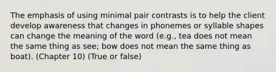 The emphasis of using minimal pair contrasts is to help the client develop awareness that changes in phonemes or syllable shapes can change the meaning of the word (e.g., tea does not mean the same thing as see; bow does not mean the same thing as boat). (Chapter 10) (True or false)